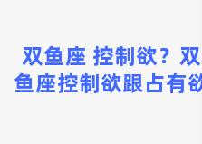 双鱼座 控制欲？双鱼座控制欲跟占有欲